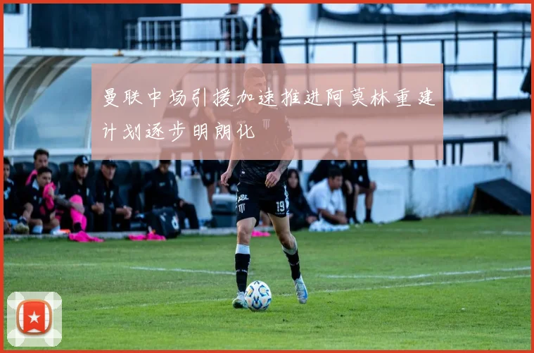 曼联中场引援加速推进阿莫林重建计划逐步明朗化