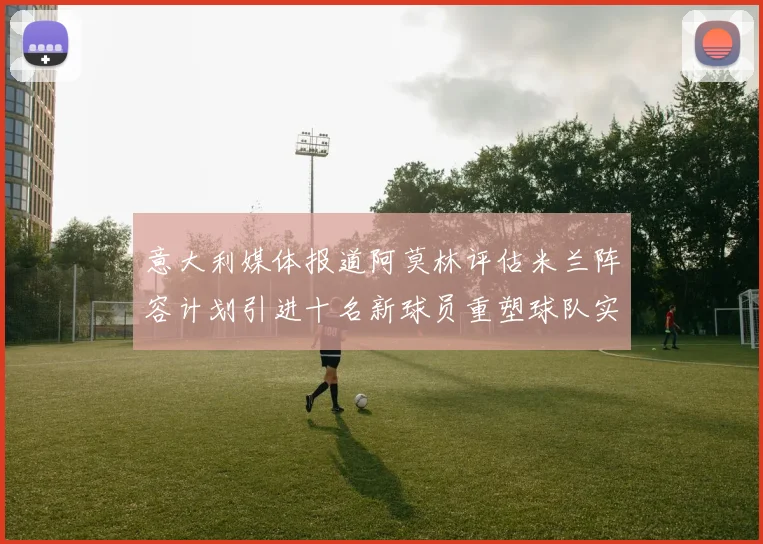 意大利媒体报道阿莫林评估米兰阵容计划引进十名新球员重塑球队实力
