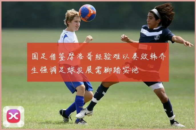 国足借鉴摩洛哥经验难以奏效韩乔生强调足球发展需脚踏实地
