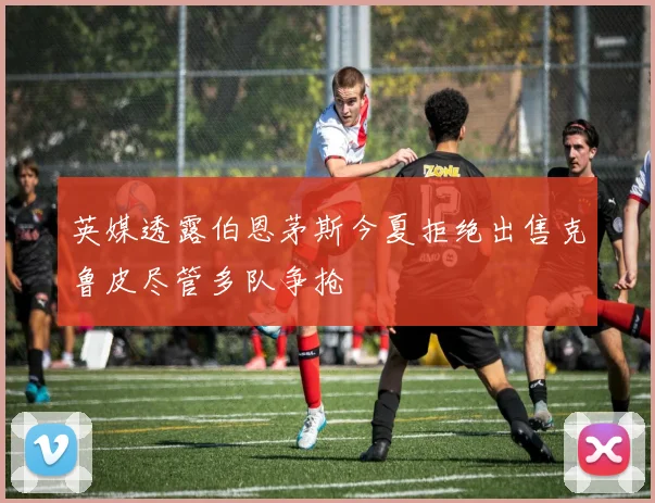 英媒透露伯恩茅斯今夏拒绝出售克鲁皮尽管多队争抢