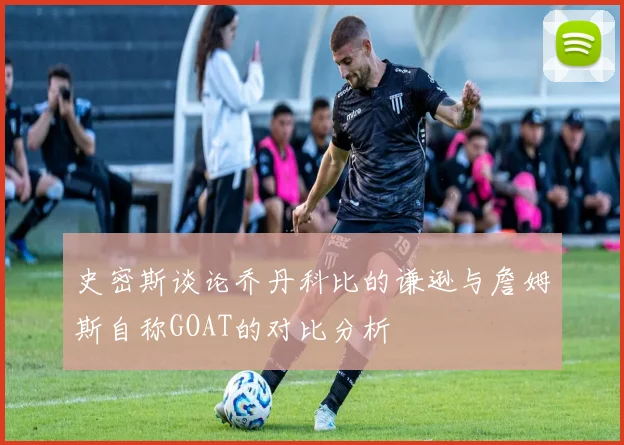 史密斯谈论乔丹科比的谦逊与詹姆斯自称GOAT的对比分析