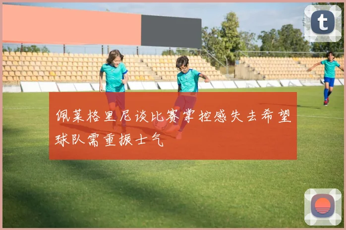 佩莱格里尼谈比赛掌控感失去希望球队需重振士气