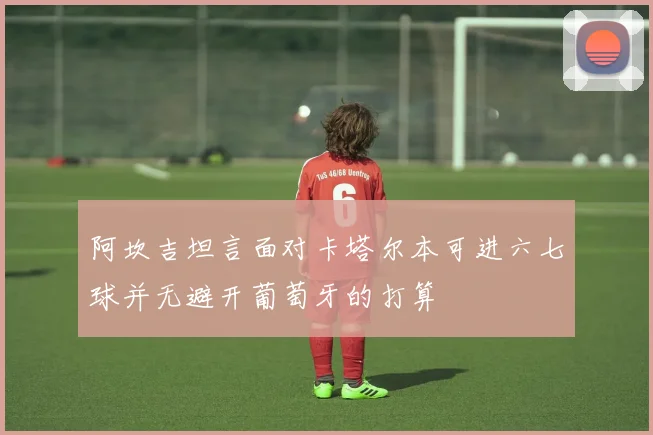 阿坎吉坦言面对卡塔尔本可进六七球并无避开葡萄牙的打算