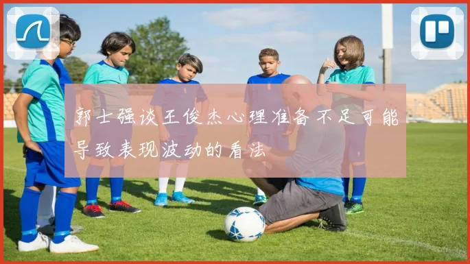郭士强谈王俊杰心理准备不足可能导致表现波动的看法