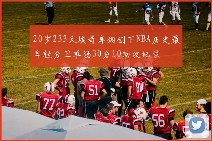 20岁233天埃奇库姆创下NBA历史最年轻分卫单场30分10助攻纪录