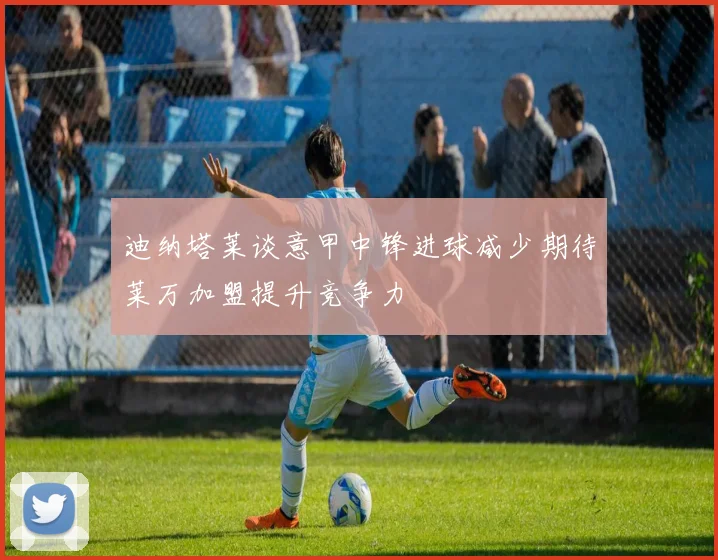 迪纳塔莱谈意甲中锋进球减少期待莱万加盟提升竞争力