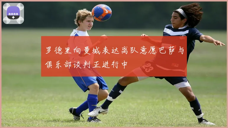 罗德里向曼城表达离队意愿巴萨与俱乐部谈判正进行中