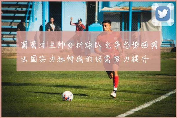 葡萄牙主帅分析球队竞争态势强调法国实力独特我们仍需努力提升