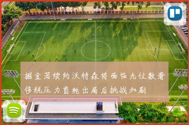 掘金若续约沃特森将面临九位数奢侈税压力首轮出局后挑战加剧