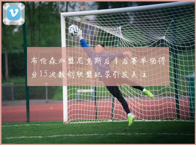 布伦森加盟尼克斯后季后赛单场得分15次数创联盟纪录引发关注