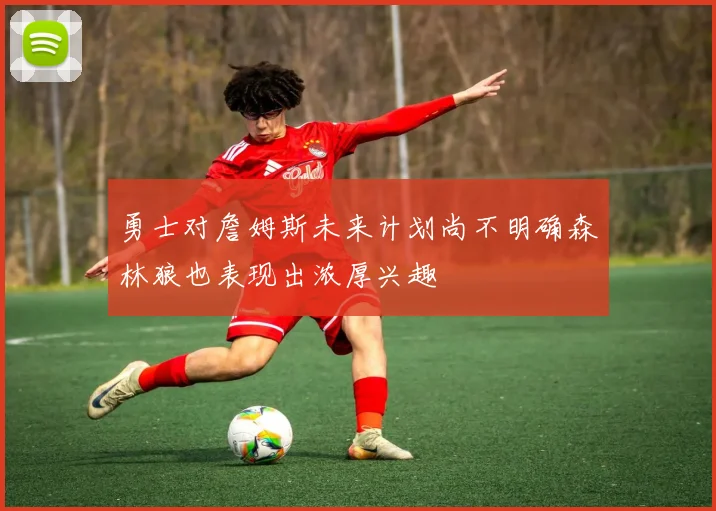 勇士对詹姆斯未来计划尚不明确森林狼也表现出浓厚兴趣