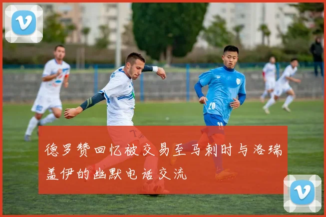 德罗赞回忆被交易至马刺时与洛瑞盖伊的幽默电话交流