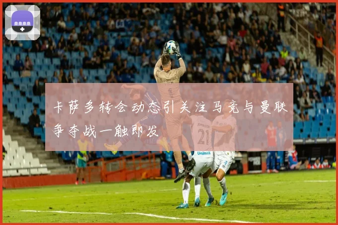 卡萨多转会动态引关注马竞与曼联争夺战一触即发