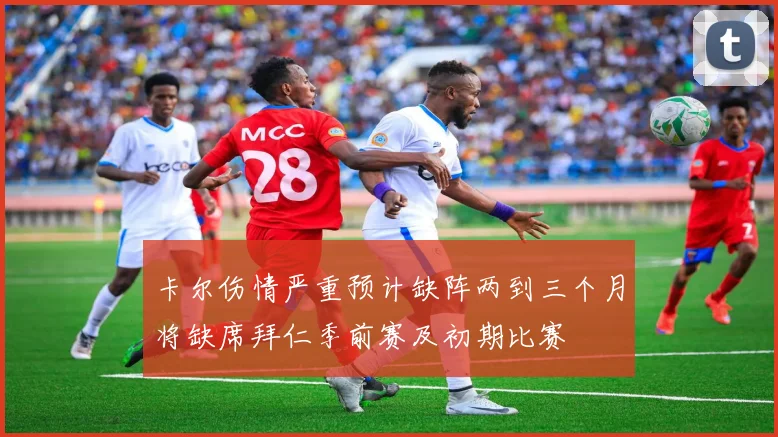 卡尔伤情严重预计缺阵两到三个月将缺席拜仁季前赛及初期比赛