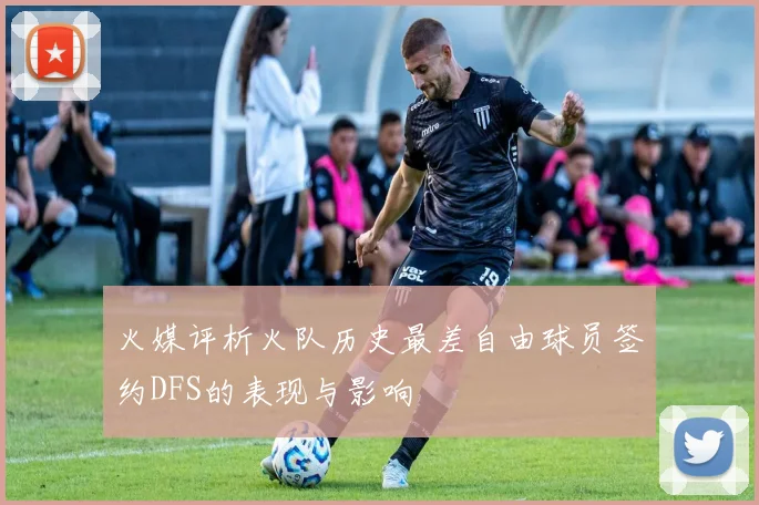 火媒评析火队历史最差自由球员签约DFS的表现与影响