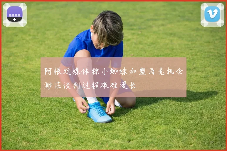 阿根廷媒体称小蜘蛛加盟马竞机会渺茫谈判过程艰难漫长