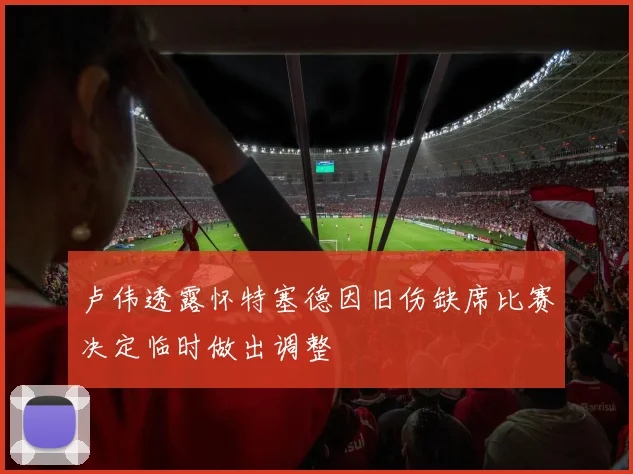 卢伟透露怀特塞德因旧伤缺席比赛决定临时做出调整