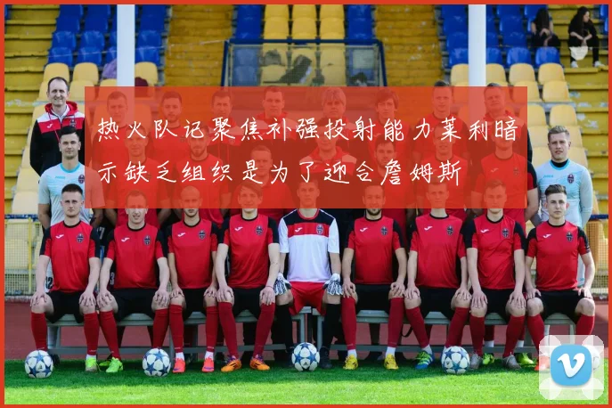 热火队记聚焦补强投射能力莱利暗示缺乏组织是为了迎合詹姆斯