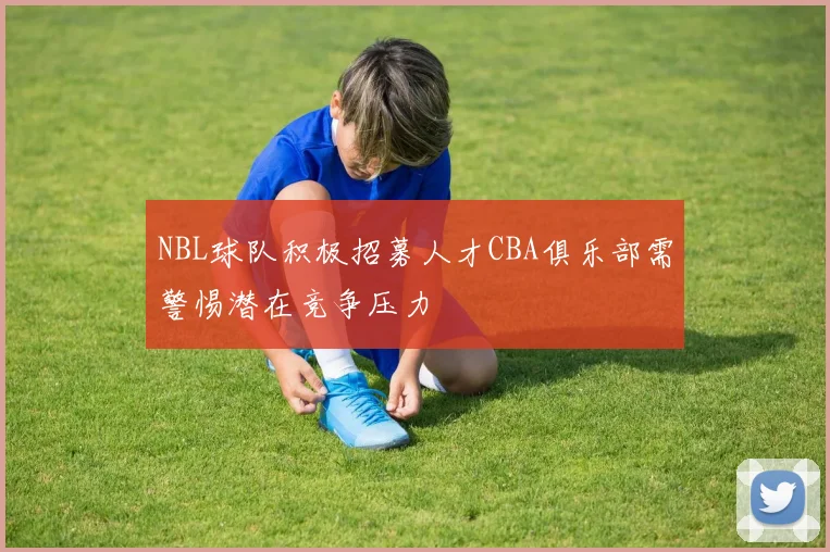 NBL球队积极招募人才CBA俱乐部需警惕潜在竞争压力