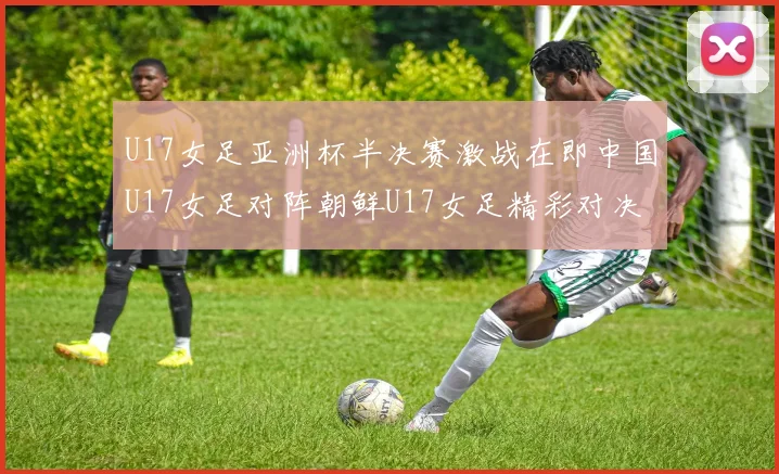 U17女足亚洲杯半决赛激战在即中国U17女足对阵朝鲜U17女足精彩对决即将开启