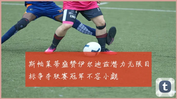 斯帕莱蒂盛赞伊尔迪兹潜力无限目标争夺联赛冠军不容小觑