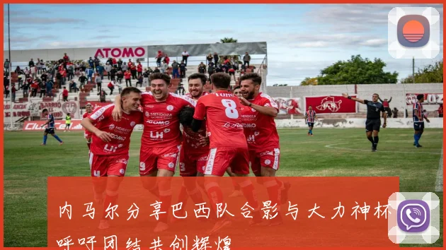 内马尔分享巴西队合影与大力神杯呼吁团结共创辉煌
